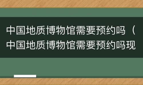 中国地质博物馆需要预约吗（中国地质博物馆需要预约吗现在）