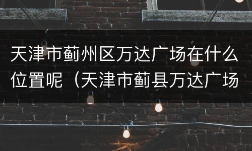 天津市蓟州区万达广场在什么位置呢（天津市蓟县万达广场）