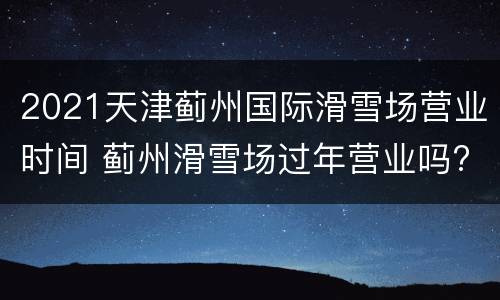 2021天津蓟州国际滑雪场营业时间 蓟州滑雪场过年营业吗?