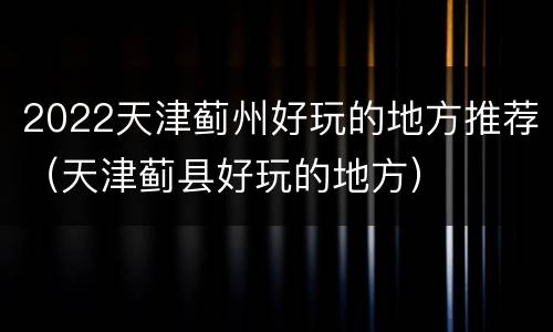 2022天津蓟州好玩的地方推荐（天津蓟县好玩的地方）