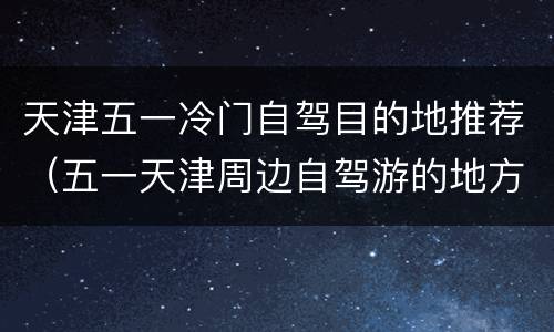天津五一冷门自驾目的地推荐（五一天津周边自驾游的地方）
