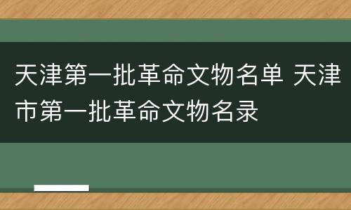 天津第一批革命文物名单 天津市第一批革命文物名录