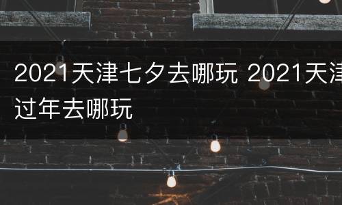2021天津七夕去哪玩 2021天津过年去哪玩