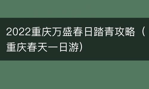 2022重庆万盛春日踏青攻略（重庆春天一日游）