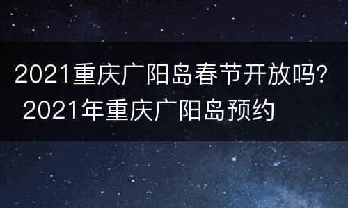 2021重庆广阳岛春节开放吗？ 2021年重庆广阳岛预约