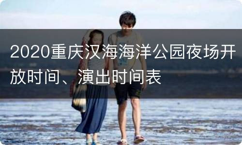 2020重庆汉海海洋公园夜场开放时间、演出时间表