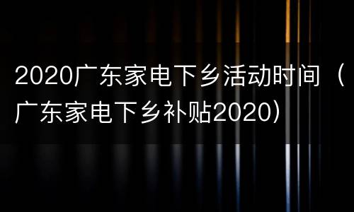 2020广东家电下乡活动时间（广东家电下乡补贴2020）