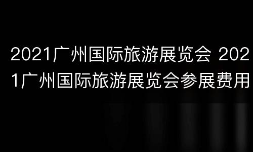 2021广州国际旅游展览会 2021广州国际旅游展览会参展费用