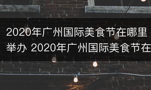 2020年广州国际美食节在哪里举办 2020年广州国际美食节在哪里举办的