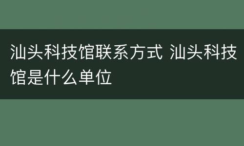 汕头科技馆联系方式 汕头科技馆是什么单位