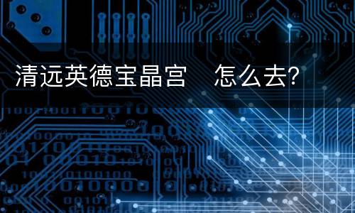 清远英德宝晶宫​怎么去？