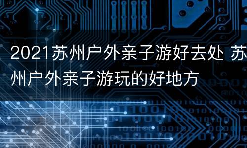 2021苏州户外亲子游好去处 苏州户外亲子游玩的好地方