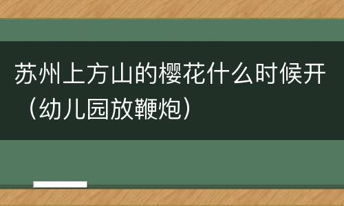 苏州上方山的樱花什么时候开（幼儿园放鞭炮）