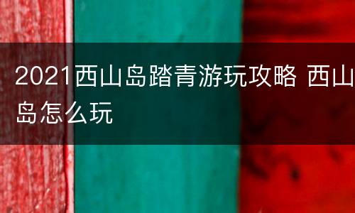 2021西山岛踏青游玩攻略 西山岛怎么玩
