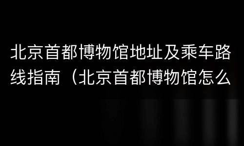 北京首都博物馆地址及乘车路线指南（北京首都博物馆怎么去）