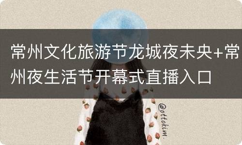 常州文化旅游节龙城夜未央+常州夜生活节开幕式直播入口