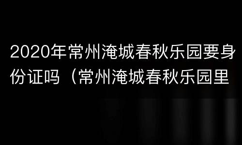 2020年常州淹城春秋乐园要身份证吗（常州淹城春秋乐园里的项目是免费的么）