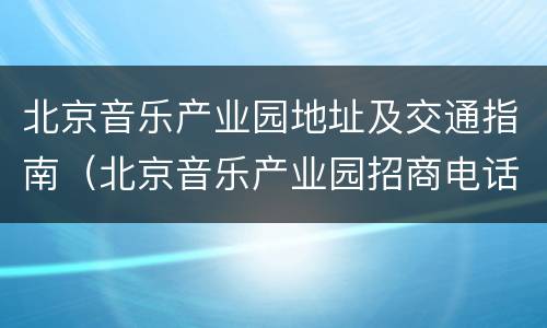 北京音乐产业园地址及交通指南（北京音乐产业园招商电话）