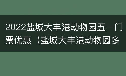 2022盐城大丰港动物园五一门票优惠（盐城大丰港动物园多高儿童免票）