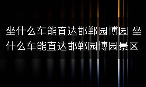 坐什么车能直达邯郸园博园 坐什么车能直达邯郸园博园景区