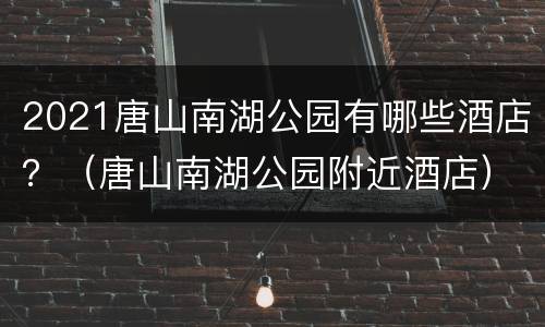 2021唐山南湖公园有哪些酒店？（唐山南湖公园附近酒店）