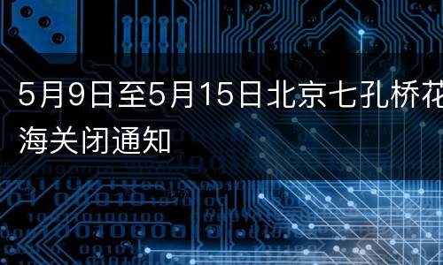 5月9日至5月15日北京七孔桥花海关闭通知