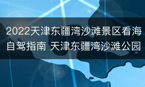 2022天津东疆湾沙滩景区看海自驾指南 天津东疆湾沙滩公园要门票吗