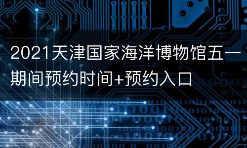 2021天津国家海洋博物馆五一期间预约时间+预约入口