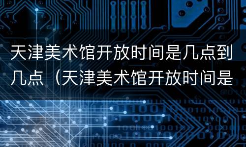 天津美术馆开放时间是几点到几点（天津美术馆开放时间是几点到几点钟）