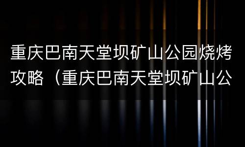 重庆巴南天堂坝矿山公园烧烤攻略（重庆巴南天堂坝矿山公园地址）