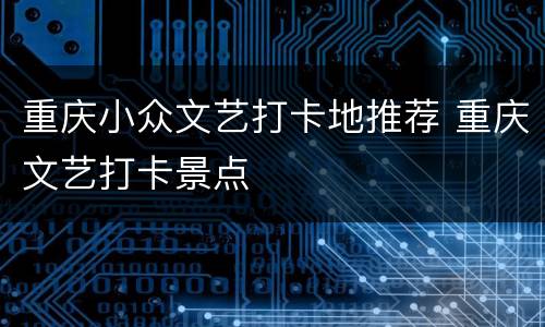 重庆小众文艺打卡地推荐 重庆文艺打卡景点