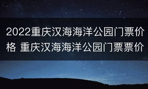 2022重庆汉海海洋公园门票价格 重庆汉海海洋公园门票票价