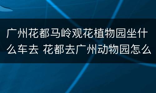 广州花都马岭观花植物园坐什么车去 花都去广州动物园怎么坐地