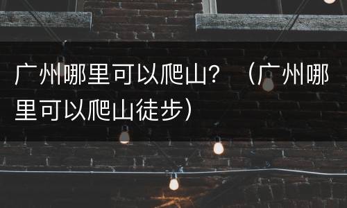 广州哪里可以爬山？（广州哪里可以爬山徒步）