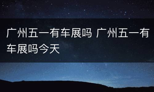 广州五一有车展吗 广州五一有车展吗今天