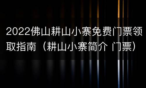 2022佛山耕山小寨免费门票领取指南（耕山小寨简介 门票）