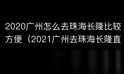 2020广州怎么去珠海长隆比较方便（2021广州去珠海长隆直达车）