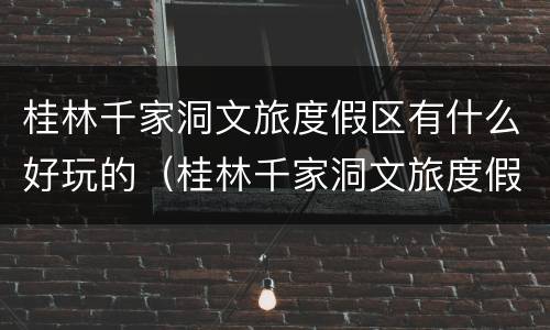桂林千家洞文旅度假区有什么好玩的（桂林千家洞文旅度假区有什么好玩的吗）