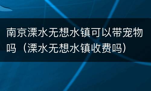 南京溧水无想水镇可以带宠物吗（溧水无想水镇收费吗）
