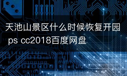 天池山景区什么时候恢复开园 ps cc2018百度网盘