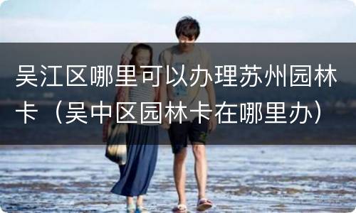 吴江区哪里可以办理苏州园林卡（吴中区园林卡在哪里办）