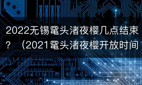 2022无锡鼋头渚夜樱几点结束？（2021鼋头渚夜樱开放时间）