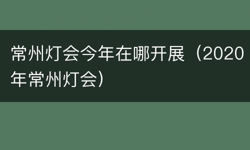 常州灯会今年在哪开展（2020年常州灯会）