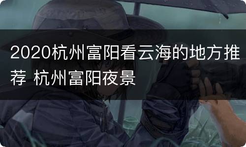 2020杭州富阳看云海的地方推荐 杭州富阳夜景