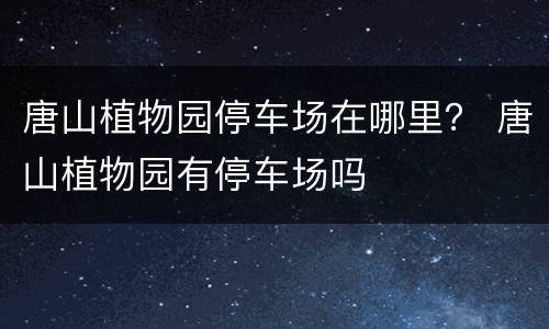 唐山植物园停车场在哪里？ 唐山植物园有停车场吗