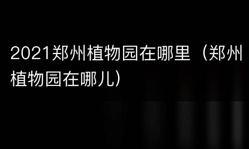 2021郑州植物园在哪里（郑州植物园在哪儿）