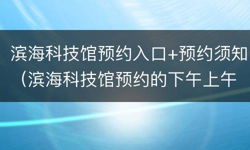 滨海科技馆预约入口+预约须知（滨海科技馆预约的下午上午提前到了）