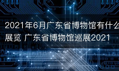 2021年6月广东省博物馆有什么展览 广东省博物馆巡展2021