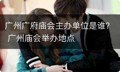 广州广府庙会主办单位是谁？ 广州庙会举办地点