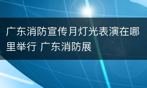广东消防宣传月灯光表演在哪里举行 广东消防展